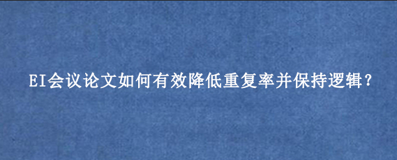 EI会议论文如何有效降低重复率并保持逻辑？