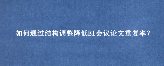 如何通过结构调整降低EI会议论文重复率？