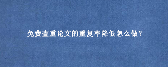 免费查重论文的重复率降低怎么做？