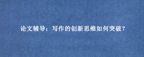 论文辅导：写作的创新思维如何突破？
