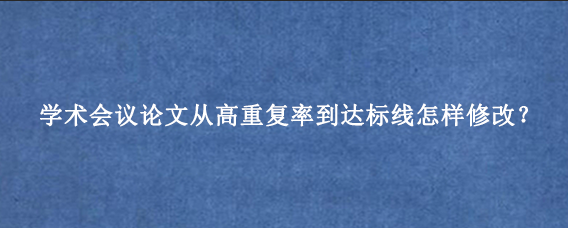 学术会议论文从高重复率到达标线怎样修改？