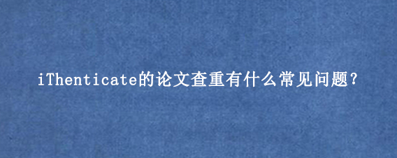 iThenticate的论文查重有什么常见问题？