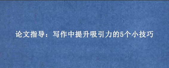 论文指导：写作中提升吸引力的5个小技巧