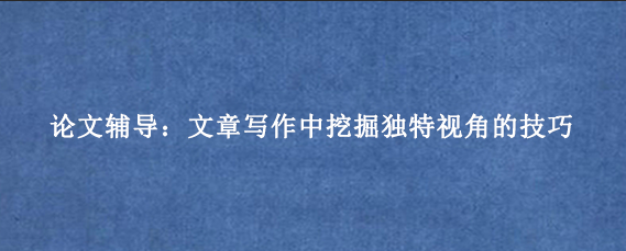 论文辅导：文章写作中挖掘独特视角的技巧