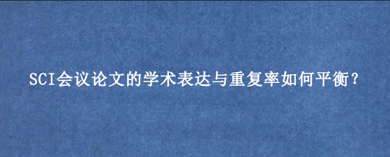 SCI会议论文的学术表达与重复率如何平衡？