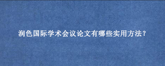 润色国际学术会议论文有哪些实用方法？