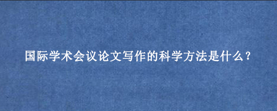 国际学术会议论文写作的科学方法是什么？