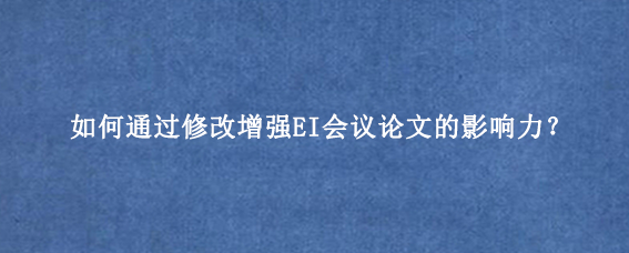 如何通过修改增强EI会议论文的影响力？