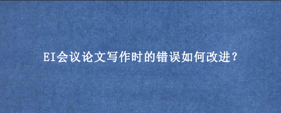 EI会议论文写作时的错误如何改进？
