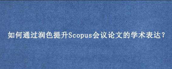 如何通过润色提升Scopus会议论文的学术表达？