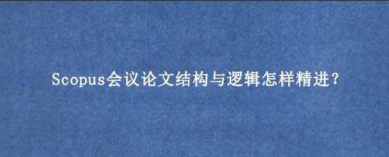 Scopus会议论文结构与逻辑怎样精进？