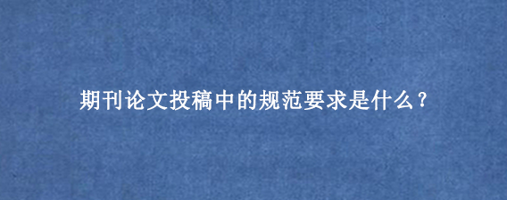 期刊论文投稿中的规范要求是什么？