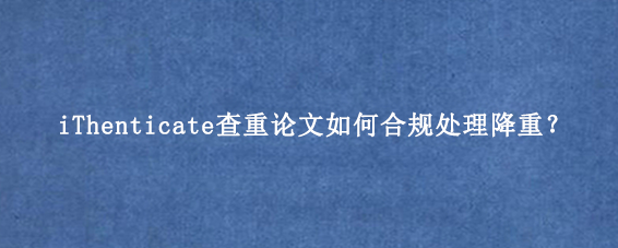 iThenticate查重论文如何合规处理降重？