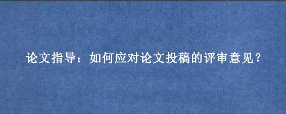 论文指导：如何应对论文投稿的评审意见？