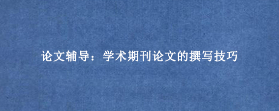 论文辅导：学术期刊论文的撰写技巧