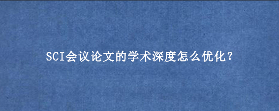 SCI会议论文的学术深度怎么优化？