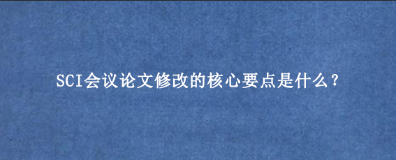 SCI会议论文修改的核心要点是什么？