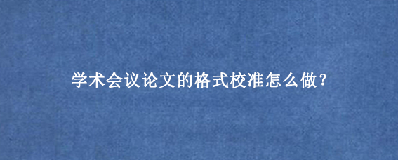 学术会议论文的格式校准怎么做？