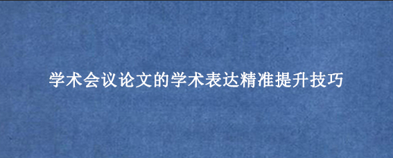 学术会议论文的学术表达精准提升技巧