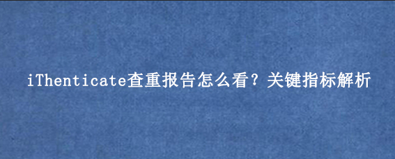 iThenticate查重报告怎么看？关键指标解析