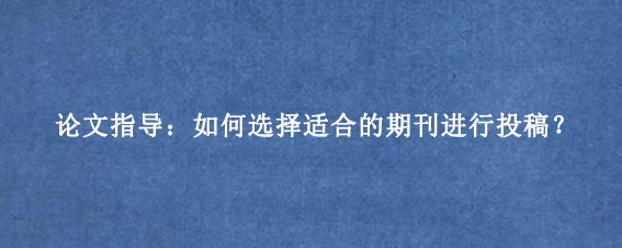 论文指导：如何选择适合的期刊进行投稿？