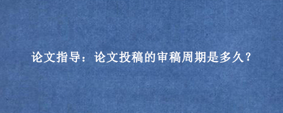 论文指导：论文投稿的审稿周期是多久？