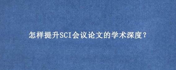 怎样提升SCI会议论文的学术深度？