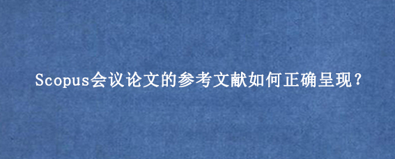 Scopus会议论文的参考文献如何正确呈现？