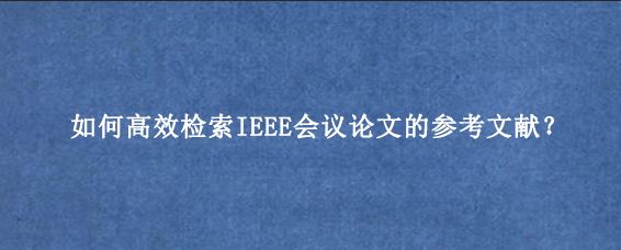 如何高效检索IEEE会议论文的参考文献？