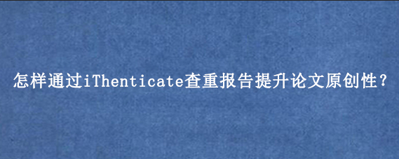 怎样通过iThenticate查重报告提升论文原创性？
