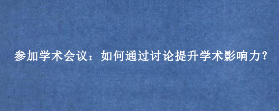 参加学术会议：如何通过讨论提升学术影响力？