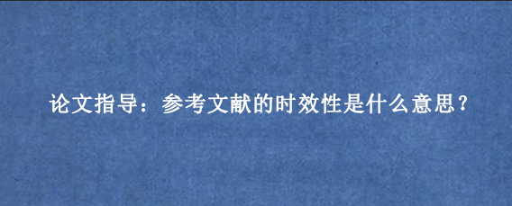论文指导：参考文献的时效性是什么意思？