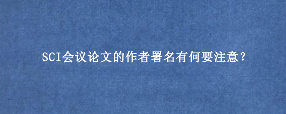 SCI会议论文的作者署名有何要注意？