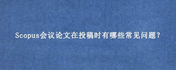 Scopus会议论文在投稿时有哪些常见问题？