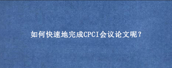如何快速地完成CPCI会议论文呢？