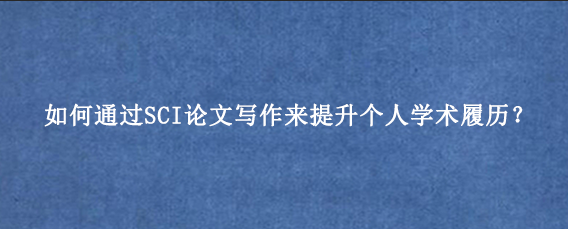 如何通过SCI论文写作来提升个人学术履历？
