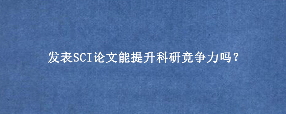 发表SCI论文能提升科研竞争力吗？