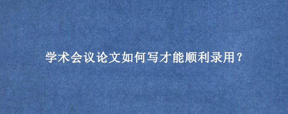 学术会议论文如何写才能顺利录用？