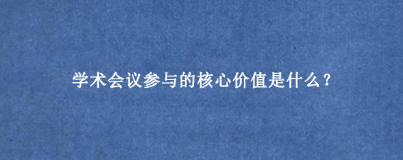 学术会议参与的核心价值是什么？