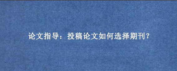 论文指导：投稿论文如何选择期刊？