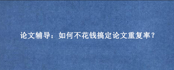 论文辅导：如何不花钱搞定论文重复率？