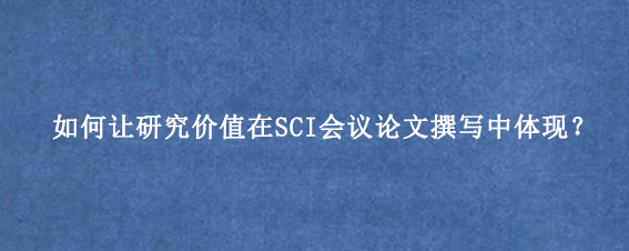 如何让研究价值在SCI会议论文撰写中体现？
