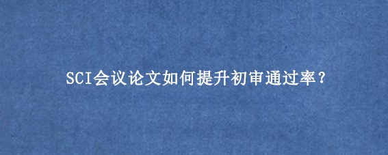 SCI会议论文如何提升初审通过率？