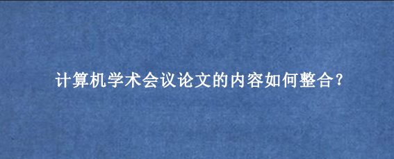 计算机学术会议论文的内容如何整合？