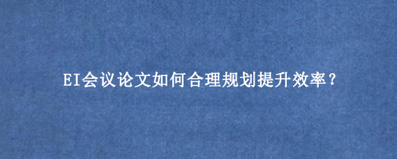 EI会议论文如何合理规划提升效率？