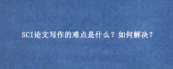 SCI论文写作的难点是什么？如何解决？