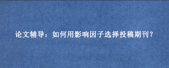 论文辅导：如何用影响因子选择投稿期刊？
