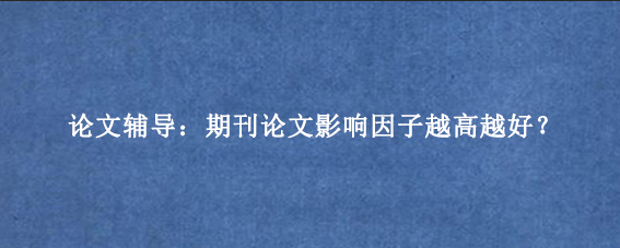 论文辅导：期刊论文影响因子越高越好？