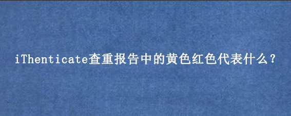iThenticate查重报告中的黄色红色代表什么？