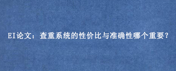 EI论文：查重系统的性价比与准确性哪个重要？